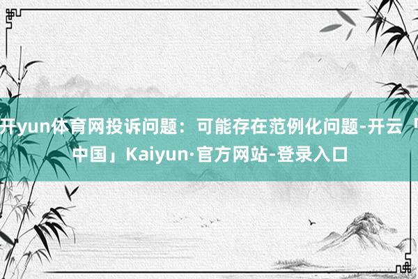 开yun体育网投诉问题：可能存在范例化问题-开云「中国」Kaiyun·官方网站-登录入口