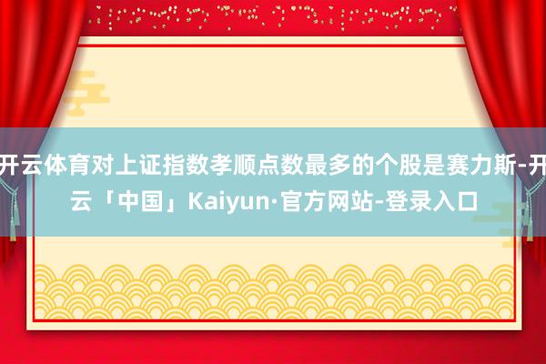 开云体育对上证指数孝顺点数最多的个股是赛力斯-开云「中国」Kaiyun·官方网站-登录入口