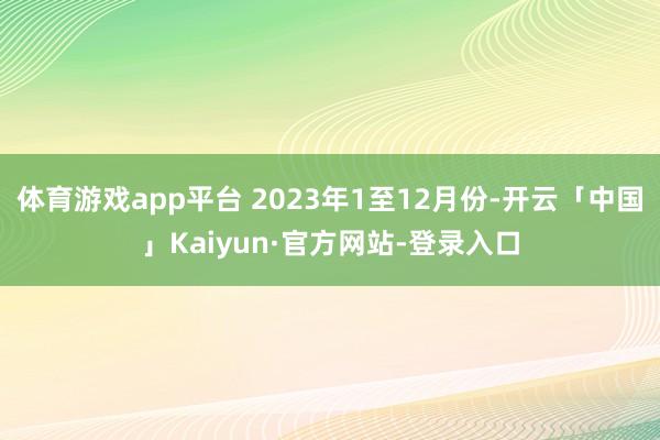 体育游戏app平台 2023年1至12月份-开云「中国」Kaiyun·官方网站-登录入口
