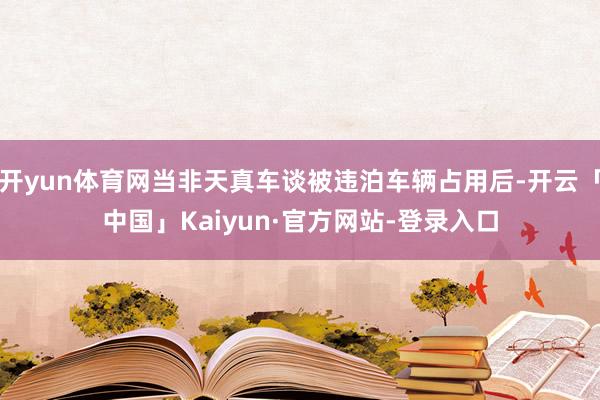 开yun体育网当非天真车谈被违泊车辆占用后-开云「中国」Kaiyun·官方网站-登录入口