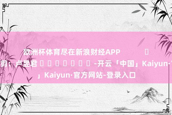 欧洲杯体育尽在新浪财经APP            						背负裁剪：卢昱君 							-开云「中国」Kaiyun·官方网站-登录入口
