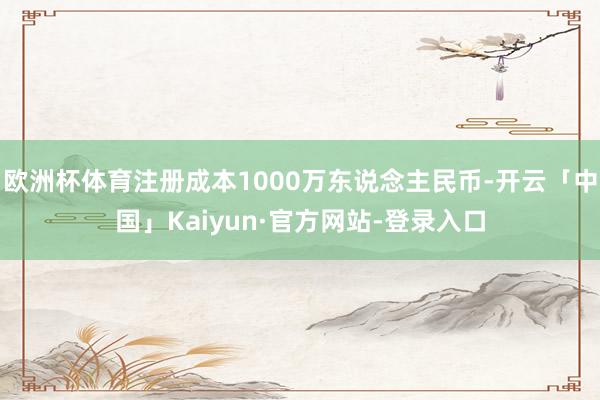 欧洲杯体育注册成本1000万东说念主民币-开云「中国」Kaiyun·官方网站-登录入口