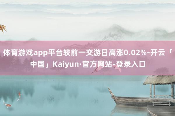 体育游戏app平台较前一交游日高涨0.02%-开云「中国」Kaiyun·官方网站-登录入口