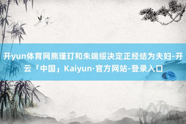 开yun体育网熊瑾玎和朱端绥决定正经结为夫妇-开云「中国」Kaiyun·官方网站-登录入口