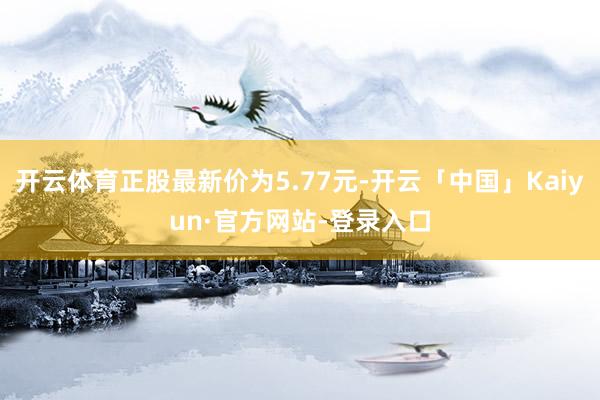 开云体育正股最新价为5.77元-开云「中国」Kaiyun·官方网站-登录入口