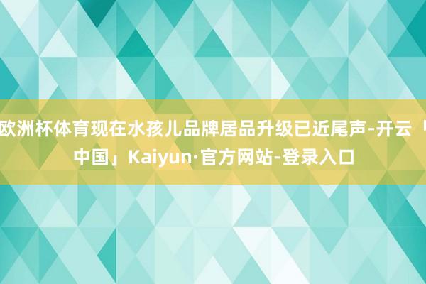 欧洲杯体育现在水孩儿品牌居品升级已近尾声-开云「中国」Kaiyun·官方网站-登录入口