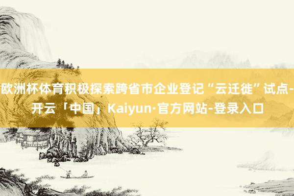 欧洲杯体育积极探索跨省市企业登记“云迁徙”试点-开云「中国」Kaiyun·官方网站-登录入口