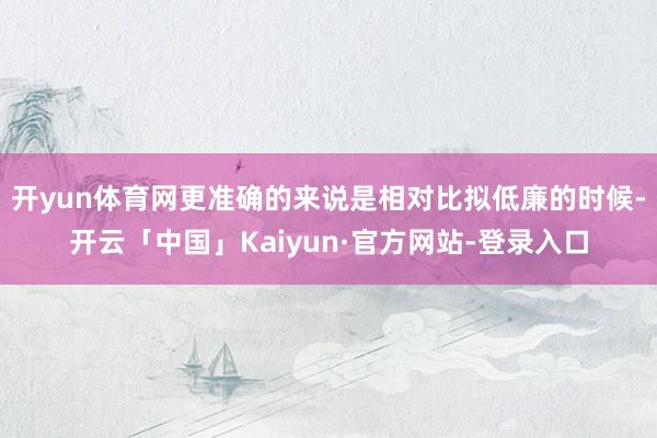 开yun体育网更准确的来说是相对比拟低廉的时候-开云「中国」Kaiyun·官方网站-登录入口