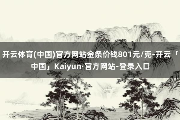 开云体育(中国)官方网站金条价钱801元/克-开云「中国」Kaiyun·官方网站-登录入口