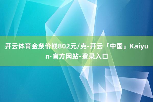 开云体育金条价钱802元/克-开云「中国」Kaiyun·官方网站-登录入口