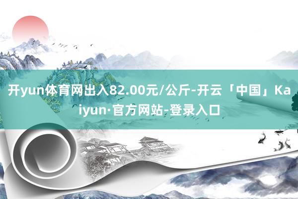 开yun体育网出入82.00元/公斤-开云「中国」Kaiyun·官方网站-登录入口