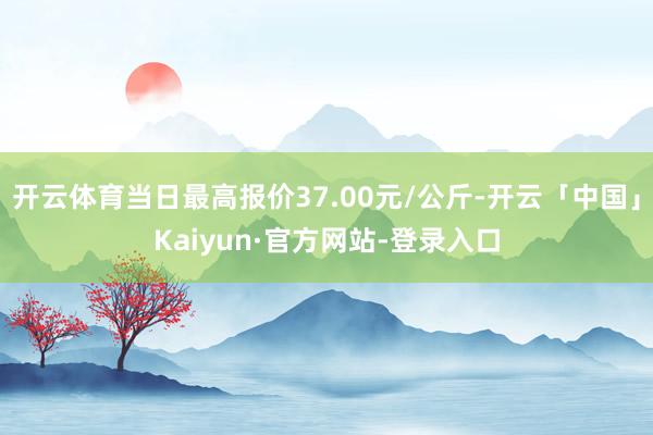开云体育当日最高报价37.00元/公斤-开云「中国」Kaiyun·官方网站-登录入口
