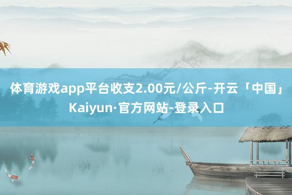 体育游戏app平台收支2.00元/公斤-开云「中国」Kaiyun·官方网站-登录入口