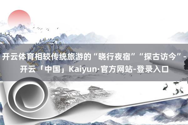 开云体育相较传统旅游的“晓行夜宿”“探古访今”-开云「中国」Kaiyun·官方网站-登录入口