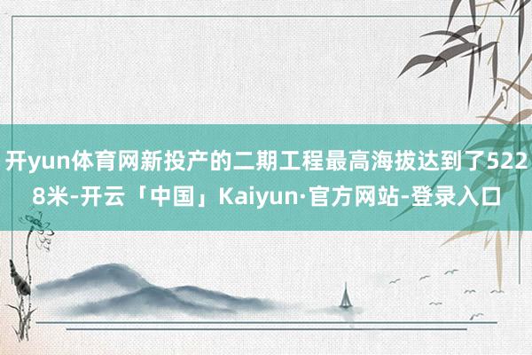开yun体育网新投产的二期工程最高海拔达到了5228米-开云「中国」Kaiyun·官方网站-登录入口