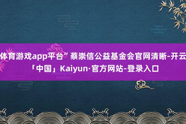 体育游戏app平台”蔡崇信公益基金会官网清晰-开云「中国」Kaiyun·官方网站-登录入口