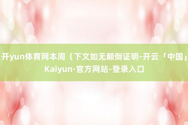 开yun体育网本周（下文如无颠倒证明-开云「中国」Kaiyun·官方网站-登录入口