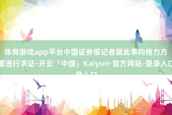 体育游戏app平台　　中国证券报记者就此事向格力方面进行求证-开云「中国」Kaiyun·官方网站-登录入口