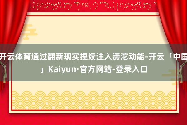 开云体育通过翻新现实捏续注入滂沱动能-开云「中国」Kaiyun·官方网站-登录入口