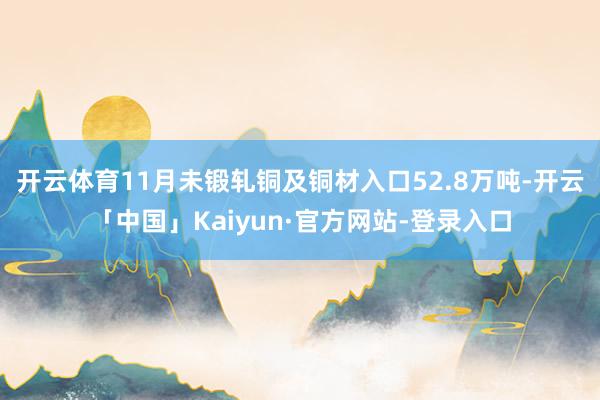 开云体育11月未锻轧铜及铜材入口52.8万吨-开云「中国」Kaiyun·官方网站-登录入口