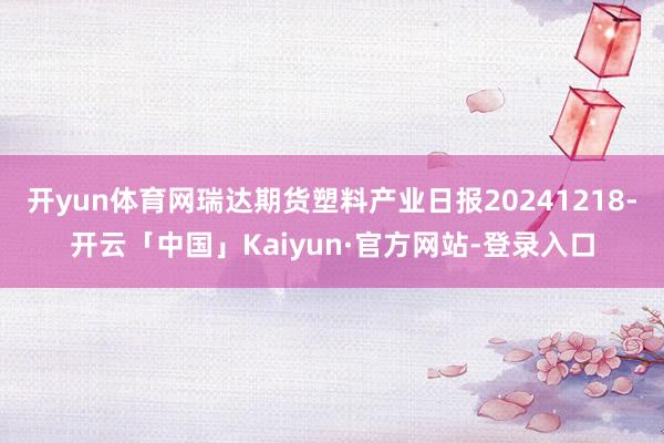 开yun体育网瑞达期货塑料产业日报20241218-开云「中国」Kaiyun·官方网站-登录入口