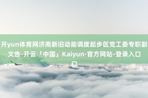 开yun体育网济南新旧动能调度起步区党工委专职副文告-开云「中国」Kaiyun·官方网站-登录入口