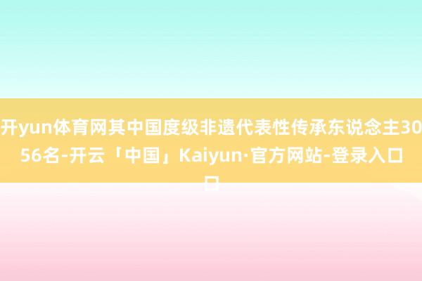 开yun体育网其中国度级非遗代表性传承东说念主3056名-开云「中国」Kaiyun·官方网站-登录入口