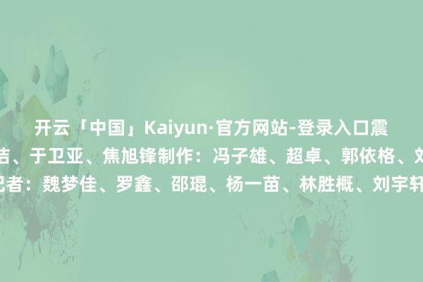 开云「中国」Kaiyun·官方网站-登录入口震耳欲聋操办：李逾男、王洁、于卫亚、焦旭锋制作：冯子雄、超卓、郭依格、刘想录臆测打算：殷哲伦记者：魏梦佳、罗鑫、邵琨、杨一苗、林胜概、刘宇轩、李想佳、周琳、李嘉南、孔令杭、冯源、魏一骏、袁汝婷、周勉、张玉洁、童芳、伍晓阳、白玛央措、段续、张博宇    -开云「中国」Kaiyun·官方网站-登录入口
