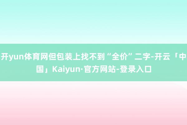开yun体育网但包装上找不到“全价”二字-开云「中国」Kaiyun·官方网站-登录入口