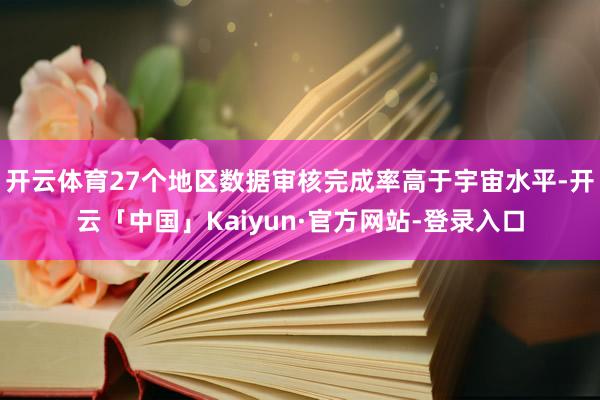 开云体育27个地区数据审核完成率高于宇宙水平-开云「中国」Kaiyun·官方网站-登录入口