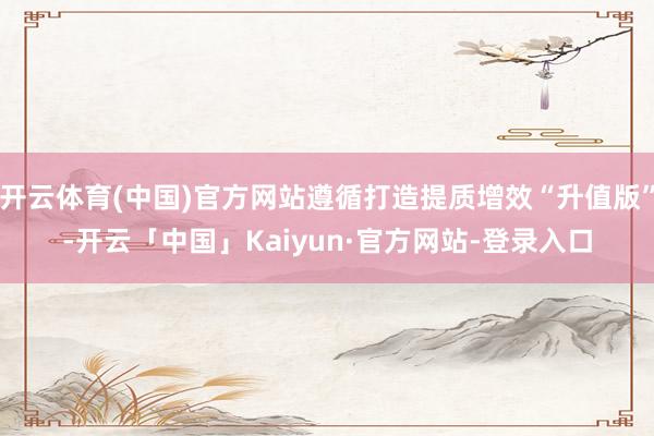 开云体育(中国)官方网站遵循打造提质增效“升值版”-开云「中国」Kaiyun·官方网站-登录入口