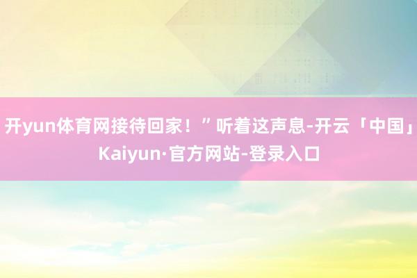 开yun体育网接待回家！”听着这声息-开云「中国」Kaiyun·官方网站-登录入口