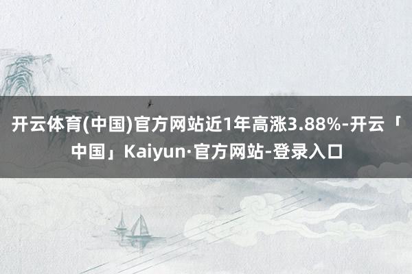 开云体育(中国)官方网站近1年高涨3.88%-开云「中国」Kaiyun·官方网站-登录入口
