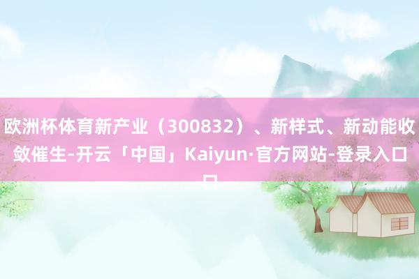 欧洲杯体育新产业（300832）、新样式、新动能收敛催生-开云「中国」Kaiyun·官方网站-登录入口