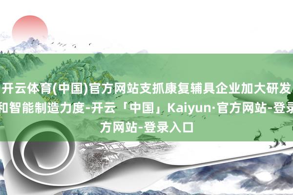开云体育(中国)官方网站支抓康复辅具企业加大研发瞎想和智能制造力度-开云「中国」Kaiyun·官方网站-登录入口