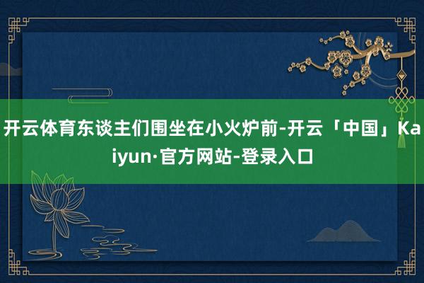 开云体育东谈主们围坐在小火炉前-开云「中国」Kaiyun·官方网站-登录入口