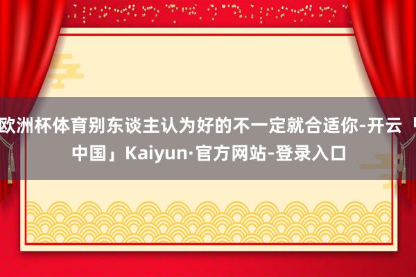欧洲杯体育别东谈主认为好的不一定就合适你-开云「中国」Kaiyun·官方网站-登录入口