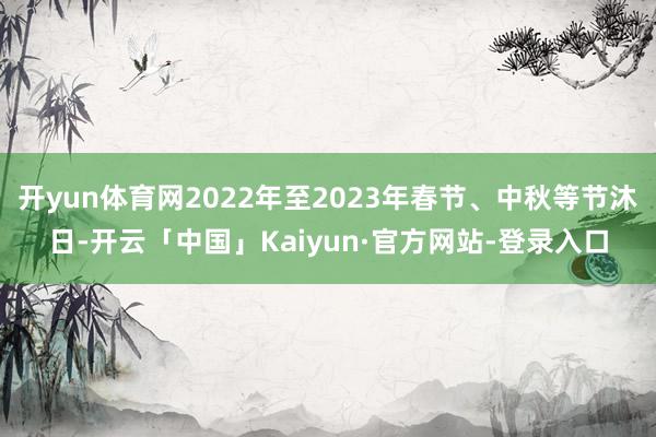 开yun体育网2022年至2023年春节、中秋等节沐日-开云「中国」Kaiyun·官方网站-登录入口