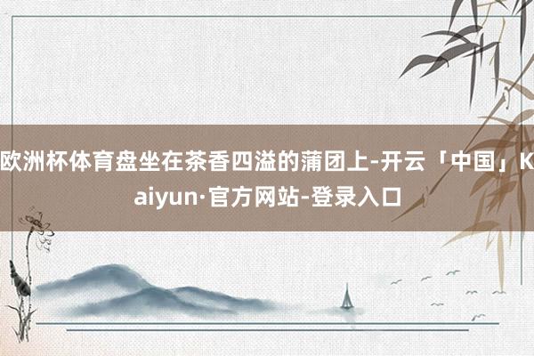 欧洲杯体育盘坐在茶香四溢的蒲团上-开云「中国」Kaiyun·官方网站-登录入口