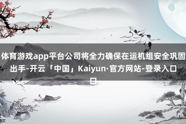 体育游戏app平台公司将全力确保在运机组安全巩固出手-开云「中国」Kaiyun·官方网站-登录入口