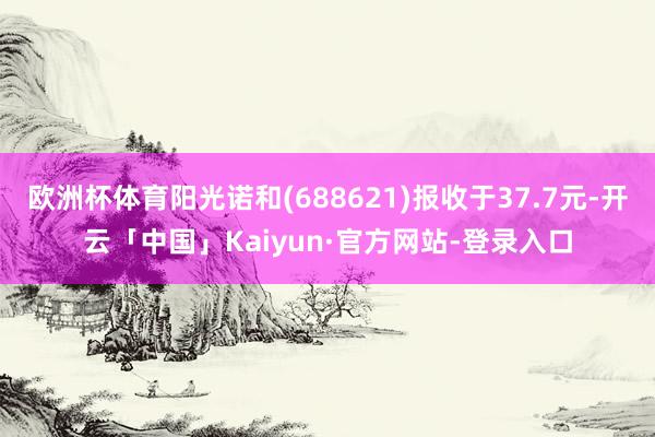 欧洲杯体育阳光诺和(688621)报收于37.7元-开云「中国」Kaiyun·官方网站-登录入口