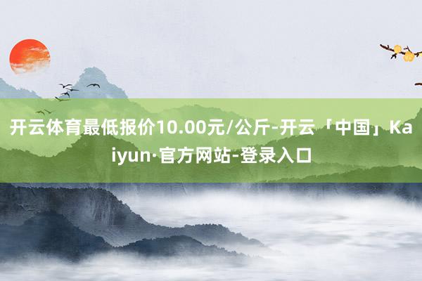 开云体育最低报价10.00元/公斤-开云「中国」Kaiyun·官方网站-登录入口