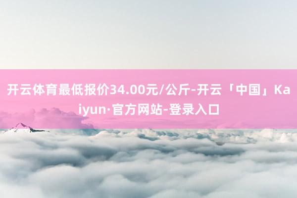 开云体育最低报价34.00元/公斤-开云「中国」Kaiyun·官方网站-登录入口