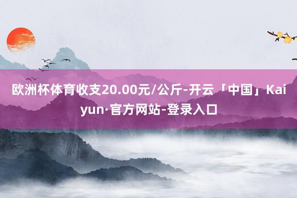 欧洲杯体育收支20.00元/公斤-开云「中国」Kaiyun·官方网站-登录入口