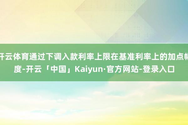 开云体育通过下调入款利率上限在基准利率上的加点幅度-开云「中国」Kaiyun·官方网站-登录入口