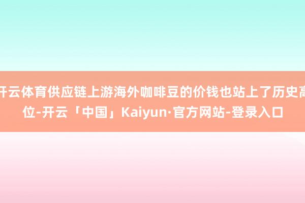 开云体育供应链上游海外咖啡豆的价钱也站上了历史高位-开云「中国」Kaiyun·官方网站-登录入口