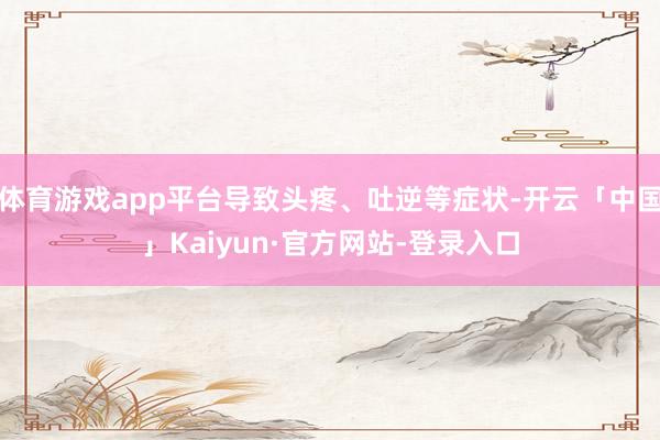体育游戏app平台导致头疼、吐逆等症状-开云「中国」Kaiyun·官方网站-登录入口