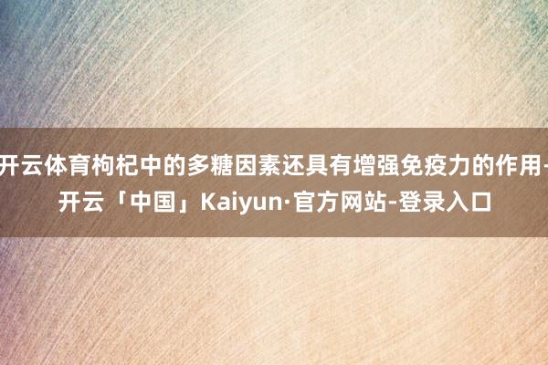 开云体育枸杞中的多糖因素还具有增强免疫力的作用-开云「中国」Kaiyun·官方网站-登录入口