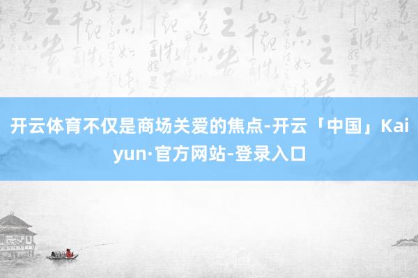 开云体育不仅是商场关爱的焦点-开云「中国」Kaiyun·官方网站-登录入口