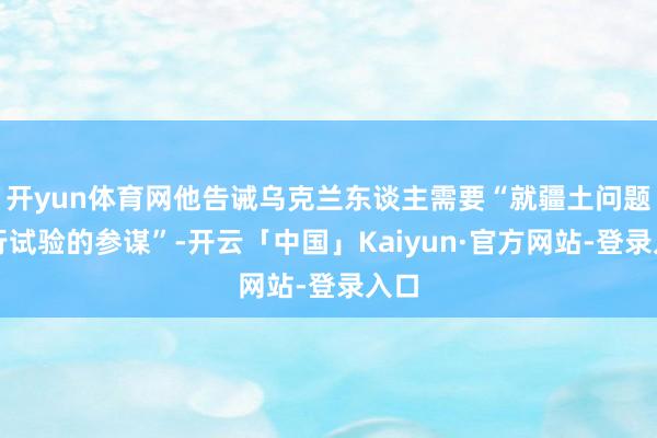 开yun体育网他告诫乌克兰东谈主需要“就疆土问题进行试验的参谋”-开云「中国」Kaiyun·官方网站-登录入口